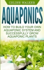 Aquaponics: How to Build Your Own Aquaponic System and Successfully Grow Aquaponic Plants By Celine Walker Cover Image