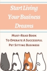 Start Living Your Business Dreams: Must-Read Book To Operate A Successful Pet Sitting Business: How To Start A Dog Walking And Sitting Business Cover Image