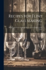 Recipes for Flint Glass Making: Being Leaves From the Mixing Book of Several Experts in the Flint G Cover Image