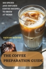 The Coffee Preparation Guide: 100 Spiced and Infused Coffee Recipes to Brew at Home By Richard Morton Cover Image