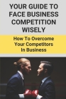 Your Guide To Face Business Competition Wisely: How To Overcome Your Competitors In Business: Guideline On Strategies To Remain Competitive In The Ind Cover Image