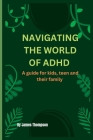Navigating the World of ADHD: Guide For Kids, Teen, And Their Family By James Thompson Cover Image