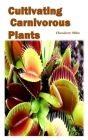 Cultivating Carnivorous Plants: the comprehensive guide to their biology and cultivation and how to care for them(plants that trap and eat animals) By Theodore Mike Cover Image