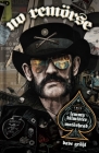 NO REMÖRSE: The Illustrated True Stories of Lemmy Kilmister and Motörhead By Michael Moorcock, Ozzy Osbourne, Phil Campbell, Chrissie Hynde, Kim McAuliffe, Slim Jim Phantom, Lars Ulrich, Dee Snider, Slash, Steffan Chirazi, Lita Ford, Riki Rachtman, Penelope Spheeris, Dave Navarro, Mikkey Dee, Jr. Mikael Maglieri, Todd Singerman, Lar Frederiksen, Dave Grohl, Paul ‘Triple H’ Levesque, Matt Pinfield, Bernstein Josh, Steve Luna, Corey Graves, Piotr Kowalski (Illustrator), Pat Moriarity (Illustrator), John Bergin (Illustrator), Joe Simko (Illustrator), John Bivens (Illustrator), Chris Visions (Illustrator), Fred Harper (Illustrator), Bob Fingerman (Illustrator), Steve Chanks (Illustrator), Dave Chisholm (Illustrator), JayJay Jackson (Illustrator), Felipe Sobreiro (Illustrator), Gideon Kendall (Illustrator), Ron Joseph (Illustrator), Steve Kurth (Illustrator), Shane Patrick White (Illustrator), Jim Mahfood (Illustrator), Luke McGarry (Illustrator), Ryan Dunlavey (Illustrator), Koren Shadmi (Illustrator), Jeff McClelland (Illustrator), Jeff McComskey (Illustrator), Wes Hargis (Illustrator), Brent Engstrom (Illustrator), Erik Rodriguez (Illustrator), Sean Pryor (Illustrator), Josh Bernstein (Illustrator), Frank Powers (Illustrator), Tony Parker (Illustrator), Tim Bradstreet (Illustrator), Ed Repka (Illustrator), Hydro 74 (Illustrator), Kelley Simms  (Illustrator), Niel Gaiman, Sir Neil Warnock, Wayne Kramer Cover Image