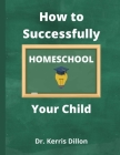 How to Successfully Homeschool Your Child: A 10 Year Public School Teacher Turned Homeschool Parent Cover Image