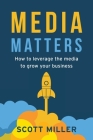 Media Matters: How To Leverage The Media To Grow Your Business By Scott Miller Cover Image
