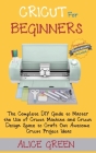 Cricut for Beginners: The Complete DIY Guide to Master the Use of Cricut Machine and Cricut Design Space to Craft Out Awesome Cricut Project Cover Image