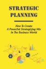 Strategic Planning: How To Create A Powerful Strategizing Mix In The Business World: How To Master Business Strategy Cover Image