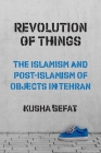 Revolution of Things: The Islamism and Post-Islamism of Objects in Tehran (Princeton Studies in Cultural Sociology #22) By Kusha Sefat Cover Image