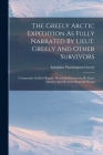 The Greely Arctic Expedition As Fully Narrated By Lieut. Greely And Other Survivors: Commander Schley's Report. Wonderful Discoveries By Lieut. Greele By Adolphus Washington Greely Cover Image