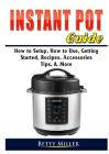 Instant Pot Guide: How to Setup, How to Use, Getting Started, Recipes, Accessories, Tips, & More By Betty Miller Cover Image