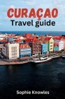 Curacao travel guide: Discover the Hidden Gems of Curacao: A Journey to the Heart of the Caribbean By Sophie Knowles Cover Image