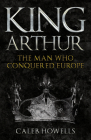 King Arthur: The Man Who Conquered Europe By Caleb Howells Cover Image