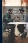 How to Be Successful As a Physician: Heart-To-Heart Talks of a Successful Physician With His Brother Practitioners By Anonymous Cover Image