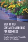 Step By Step Container Gardening For Beginners: How To Grow Fruits, Vegetable & Herbs In Containers: Organic Vegetable Container Gardening For Beginne Cover Image