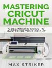 Mastering Cricut Machine: A Beginner's Guide to Mastering Your Cricut By Max Striker Cover Image