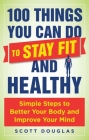 100 Things You Can Do to Stay Fit and Healthy: Simple Steps to Better Your Body and Improve Your Mind By Scott Douglas, Phil Wharton (Foreword by) Cover Image
