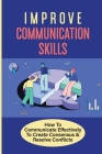 Improve Communication Skills: How To Communicate Effectively To Create Consensus & Resolve Conflicts: Lead To Practiced Habits And Behaviors By Clint Waltmann Cover Image