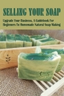 Selling Your Soap: Upgrade Your Business, A Guidebook For Beginners To Homemade Natural Soap Making: What You Need To Know Before You Sta Cover Image
