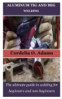 Aluminum TIG and MIG Welding: The ultimate guide in welding for beginners and non-beginners By Cordelia O. Adams Cover Image