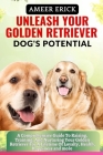 Unleash Your Golden Retriever Dog's Potential: A Comprehensive Guide To Raising, Training, And Nurturing Your Golden Retriever For A Lifetime Of Loyal Cover Image