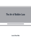 The art of bobbin lace: a practical text book of workmanship in antique and modern lace including Genoese, point de flandre Bruges guipure, du By Louisa Tebbs, Rosa Tebbs Cover Image