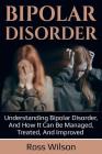 Bipolar Disorder: Understanding Bipolar Disorder, and how it can be managed, treated, and improved By Ross Wilson Cover Image
