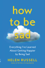 How to Be Sad: Everything I've Learned About Getting Happier by Being Sad Cover Image