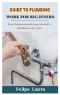 Guide to Plumbing Work for Beginners: Every beginners guide to get started in plumbing work as pro By Felipe Laura Cover Image