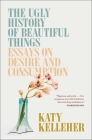 The Ugly History of Beautiful Things: Essays on Desire and Consumption By Katy Kelleher Cover Image