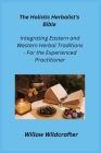 The Holistic Herbalist's Bible: Integrating Eastern and Western Herbal Traditions - For the Experienced Practitioner Cover Image
