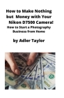 How to Make Nothing but Money with Your Nikon D7500 Camera!: How to Start a Photography Business from Home By Adler Taylor Cover Image
