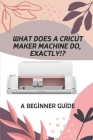 What Does A Cricut Maker Machine Do, Exactly!?: A Beginner Guide: Cricut Design Space For Desktop By Edward Bergamo Cover Image
