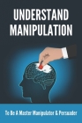 Understand Manipulation: To Be A Master Manipulator & Persuader: 30 Covert Emotional Manipulation Tactics Cover Image