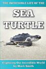 The Incredible Life of the Sea Turtle: Fun Animal Ebooks for Adults & Kids 7 and Up With Incredible Photos (Exploring Our Incredible World Series) By Mark Smith Cover Image