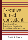 Executive Turned Consultant: Transitioning from Experienced Executive to Trusted Advisor in Healthcare By Scott A. Mason Cover Image