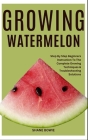 Growing Watermelon: Step By Step Beginners Instruction To The Complete Growing Techniques & Troubleshooting Solutions Cover Image
