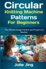 Circular Knitting Machine Patterns for Beginners: The Ultimate Design Patterns and Projects for Newbies By Julie Jing Cover Image