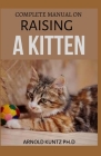 Complete Manual on Raising a Kitten: How to Buy, Train, Care, Communicate, Understand and Enjoy Kitten By Arnold Kuntz Ph. D. Cover Image