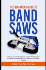 The Beginners Guide to Band Saws: Manual on how to Choose, Install, Maintain and Troubleshooting Tips for your Bandsaw with Basic Projects Cover Image