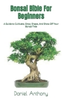 Bonsai Bible For Beginners: A Guide to Cultivate, Grow, Shape, And Show Off Your Bonsai Tree By Daniel Anthony Cover Image