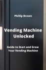 Vending Machine Unlocked: Guide to Start and Grow Your Vending Machine By Phillip Brown Cover Image