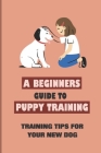 A Beginners Guide to Puppy Training: Training Tips For Your New Dog: Dog And Puppy Training Tips And Advice By Kristyn Duverney Cover Image