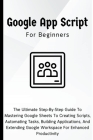 Google Apps Script For Beginners: The Ultimate Step-By-Step Guide To Mastering Google Sheets To Creating Scripts, Automating Tasks, Building Applicati Cover Image