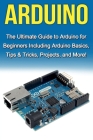 Arduino: The Ultimate Guide to Arduino for Beginners Including Arduino Basics, Tips & Tricks, Projects, and More! Cover Image