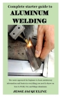 Complete Starter Guide to Aluminium Welding: The easier approach for beginner to learn satisfactory information and basics in everything you need to k By Jesse Jacqueline Cover Image