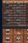 Ancient French Archives, or, Extracts From the Minutes of Council Relating to the Records of Canada, While Under the Government of France [microform] By Anonymous Cover Image