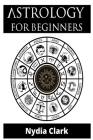 Astrology for Beginners: The Guide to Discover Yourself Using Zodiac, Horoscope, and Star Signs. Discover the Secret World of Numerology to Int By Nydia Clark Cover Image