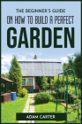 The Beginner's Guide On How To Build A Perfect Garden By Adam Carter Cover Image