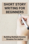 Short Story Writing For Beginners: Building Multiple Income Streams For Author: Short Story Writing Tips Cover Image